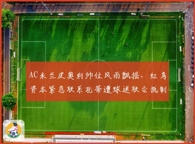 AC米兰皮奥利帅位风雨飘摇,红鸟资本紧急联系孔蒂遭球迷联合抵制