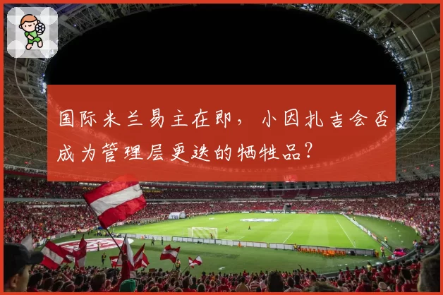 国际米兰易主在即，小因扎吉会否成为管理层更迭的牺牲品？