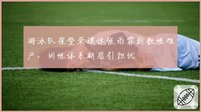 游泳队崔登荣退休张雨霏新教练难产，训练体系断层引担忧