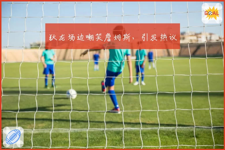 狄龙场边嘲笑詹姆斯，引发热议