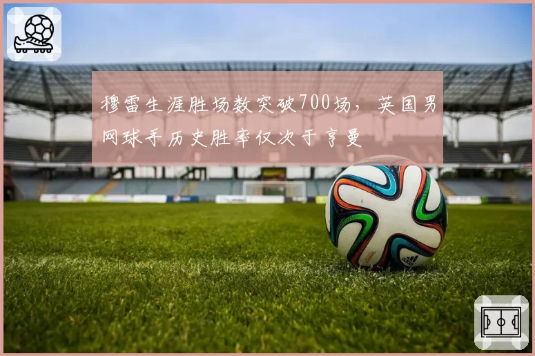 穆雷生涯胜场数突破700场，英国男网球手历史胜率仅次于亨曼