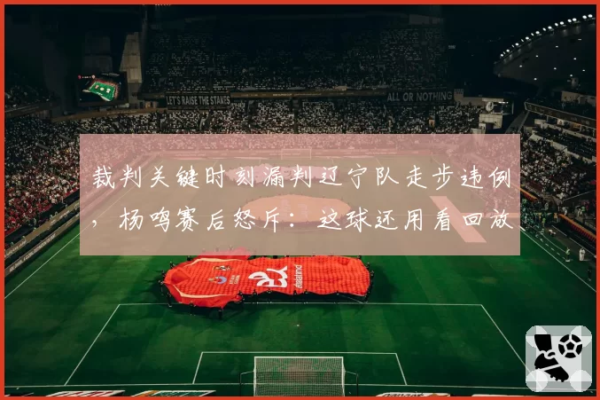 裁判关键时刻漏判辽宁队走步违例,杨鸣赛后怒斥:这球还用看回放?
