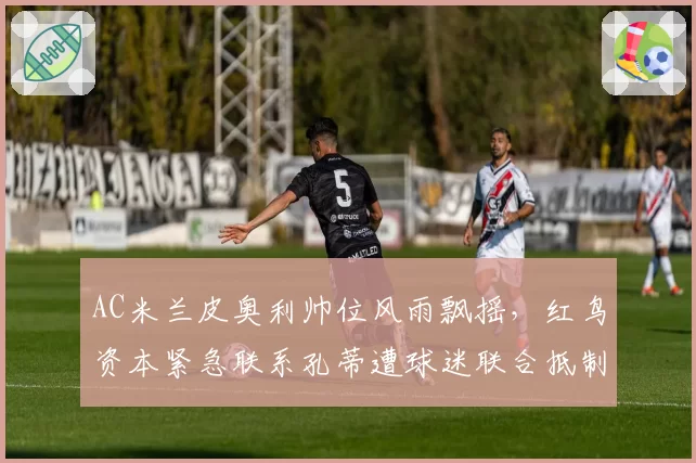 AC米兰皮奥利帅位风雨飘摇，红鸟资本紧急联系孔蒂遭球迷联合抵制