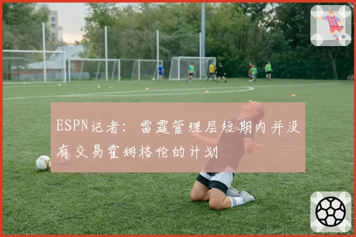 ESPN记者:雷霆管理层短期内并没有交易霍姆格伦的计划