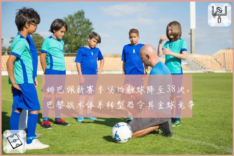 姆巴佩新赛季场均触球降至38次,巴黎战术体系转型恐令其金球竞争力下滑