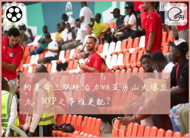 约基奇三双统治力vs亚历山大爆发力，MVP之争谁更配？