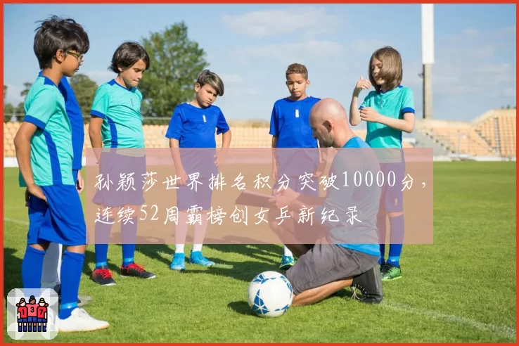孙颖莎世界排名积分突破10000分,连续52周霸榜创女乒新纪录
