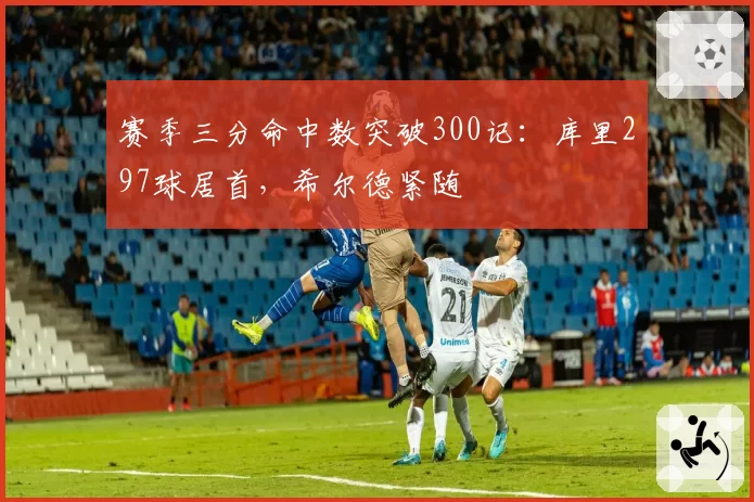 赛季三分命中数突破300记：库里297球居首，希尔德紧随