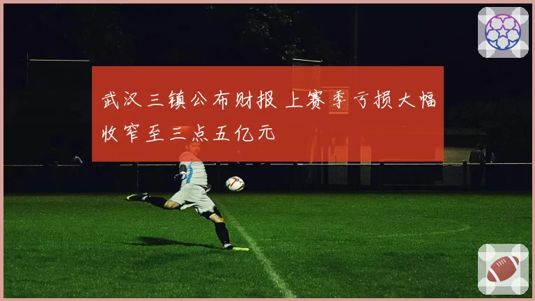 武汉三镇公布财报 上赛季亏损大幅收窄至三点五亿元