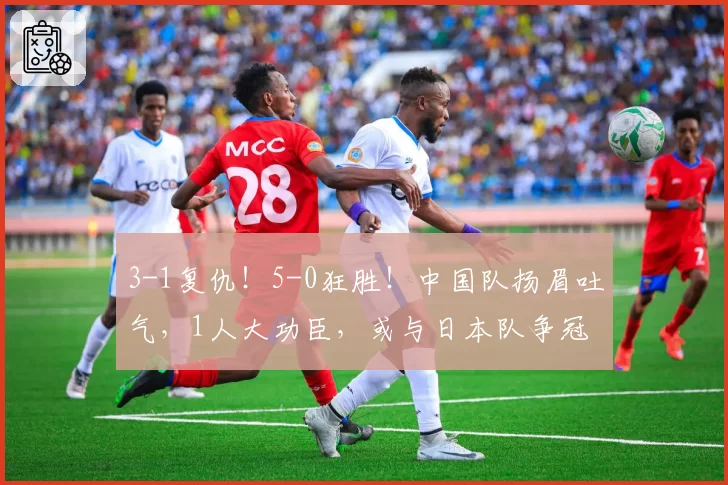 3-1复仇!5-0狂胜!中国队扬眉吐气,1人大功臣,或与日本队争冠