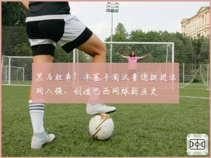 黑马狂奔!丰塞卡淘汰鲁德挺进法网八强,创造巴西网球新历史