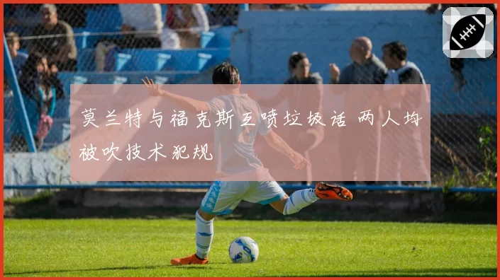 莫兰特与福克斯互喷垃圾话 两人均被吹技术犯规