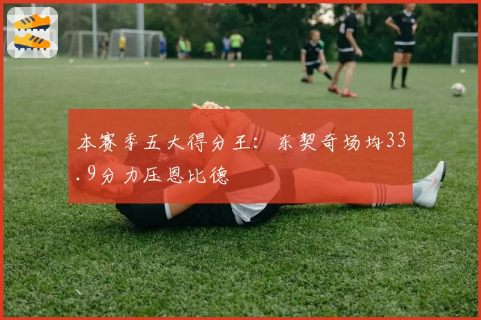 本赛季五大得分王:东契奇场均33.9分力压恩比德
