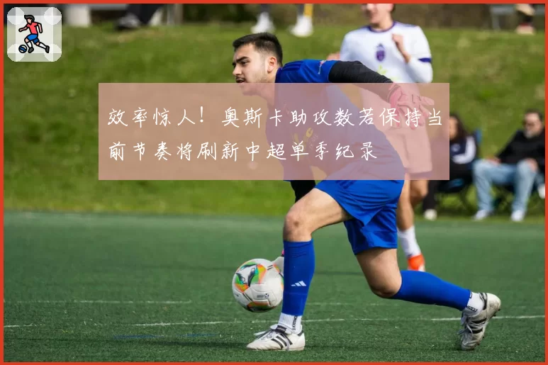 效率惊人！奥斯卡助攻数若保持当前节奏将刷新中超单季纪录