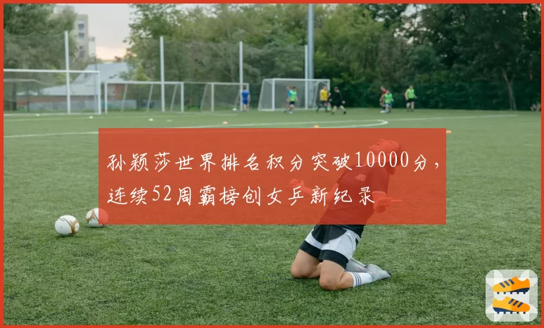 孙颖莎世界排名积分突破10000分,连续52周霸榜创女乒新纪录