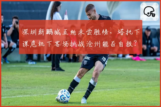 深圳新鹏城五轮未尝胜绩,塔托下课危机下客场挑战沧州能否自救?