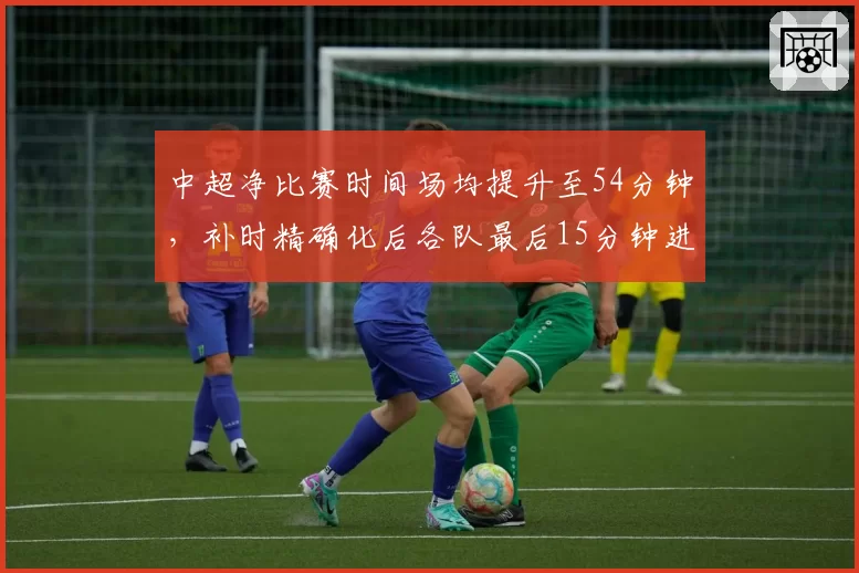 中超净比赛时间场均提升至54分钟,补时精确化后各队最后15分钟进球增加37%
