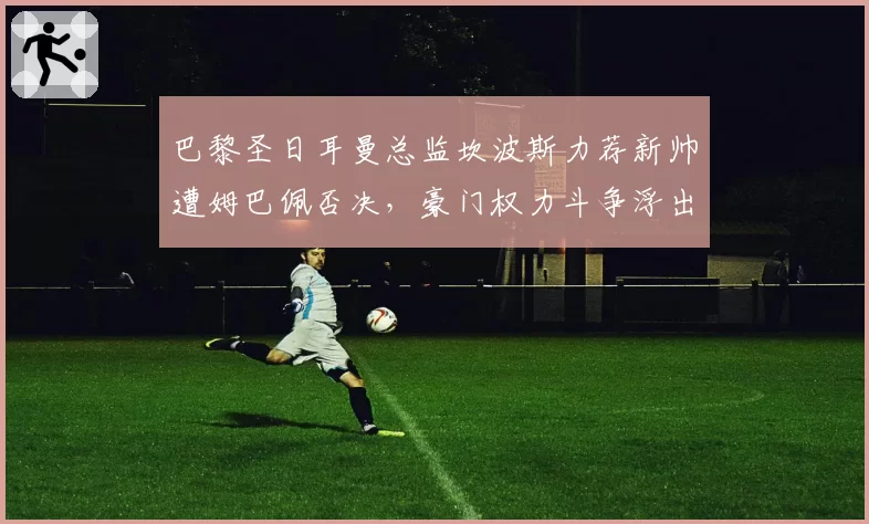 巴黎圣日耳曼总监坎波斯力荐新帅遭姆巴佩否决，豪门权力斗争浮出水面