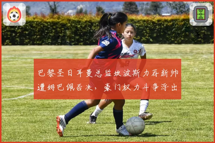 巴黎圣日耳曼总监坎波斯力荐新帅遭姆巴佩否决，豪门权力斗争浮出水面