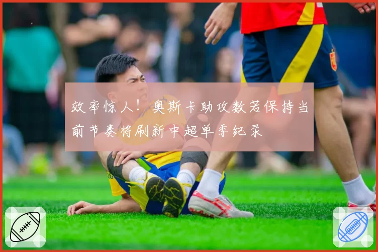 效率惊人！奥斯卡助攻数若保持当前节奏将刷新中超单季纪录