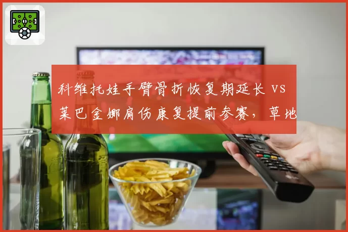 科维托娃手臂骨折恢复期延长 vs 莱巴金娜肩伤康复提前参赛，草地女王复出节奏各异