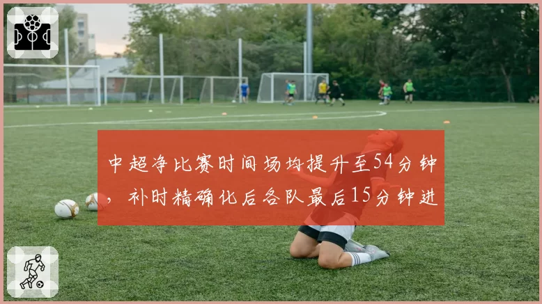 中超净比赛时间场均提升至54分钟,补时精确化后各队最后15分钟进球增加37%