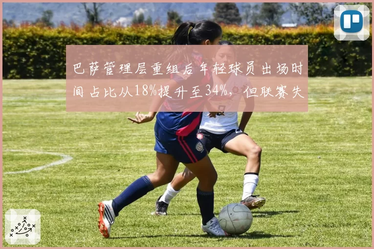 巴萨管理层重组后年轻球员出场时间占比从18%提升至34%，但联赛失球数反增12个