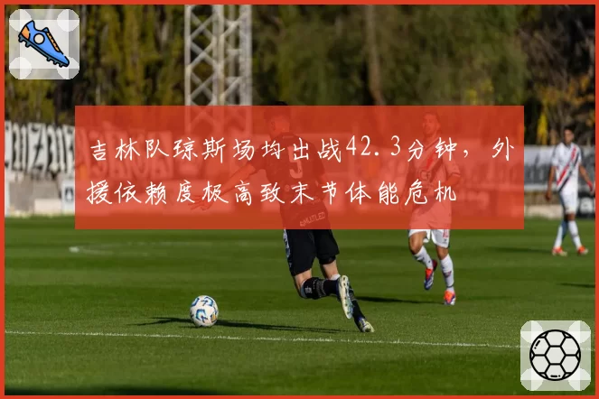 吉林队琼斯场均出战42.3分钟,外援依赖度极高致末节体能危机