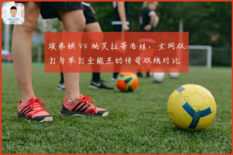 埃弗顿 vs 纳芙拉蒂洛娃，女网双打与单打全能王的传奇双线对比