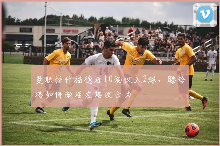 曼联拉什福德近10场仅入2球,滕哈格如何激活左路攻击力