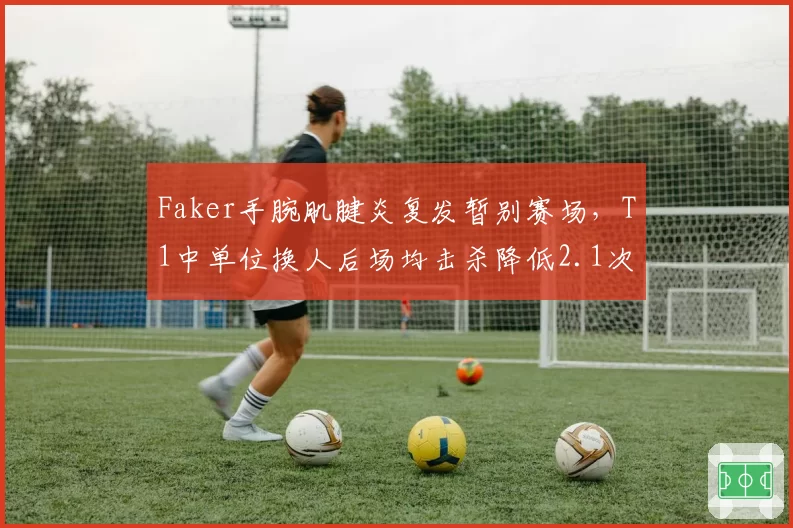 Faker手腕肌腱炎复发暂别赛场，T1中单位换人后场均击杀降低2.1次