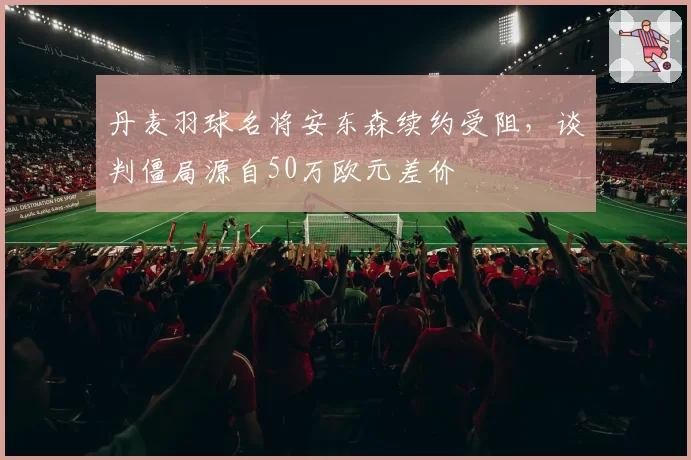 丹麦羽球名将安东森续约受阻,谈判僵局源自50万欧元差价
