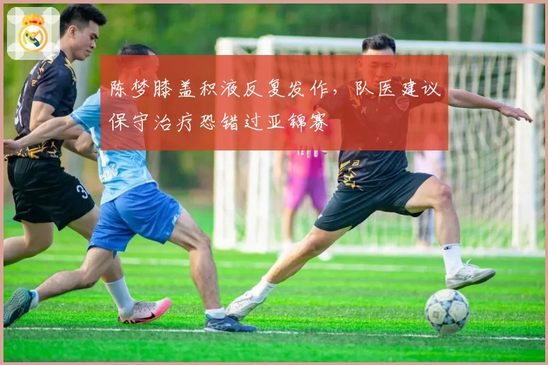 陈梦膝盖积液反复发作，队医建议保守治疗恐错过亚锦赛