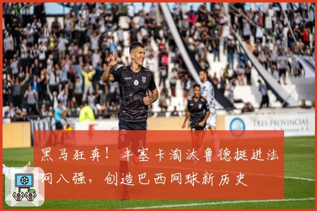 黑马狂奔!丰塞卡淘汰鲁德挺进法网八强,创造巴西网球新历史
