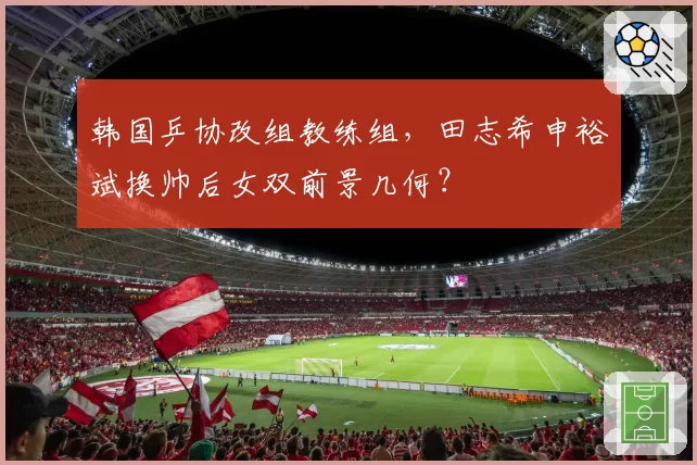 韩国乒协改组教练组，田志希申裕斌换帅后女双前景几何？