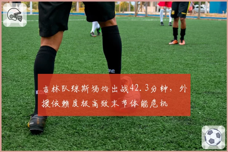 吉林队琼斯场均出战42.3分钟,外援依赖度极高致末节体能危机