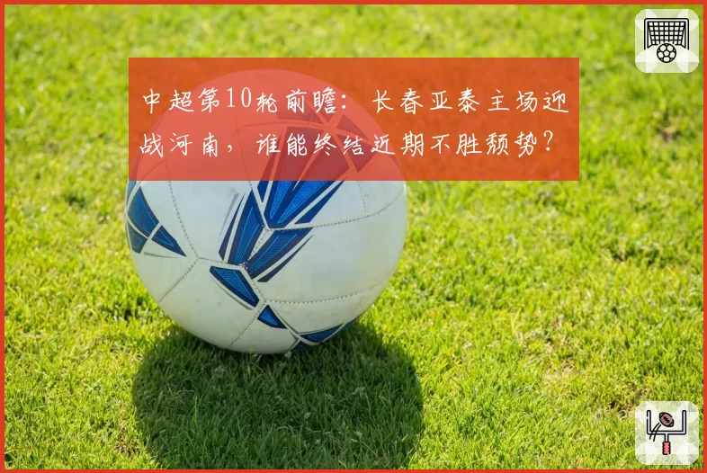中超第10轮前瞻：长春亚泰主场迎战河南，谁能终结近期不胜颓势？