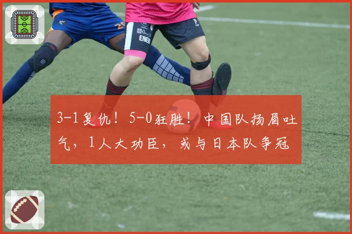 3-1复仇！5-0狂胜！中国队扬眉吐气，1人大功臣，或与日本队争冠