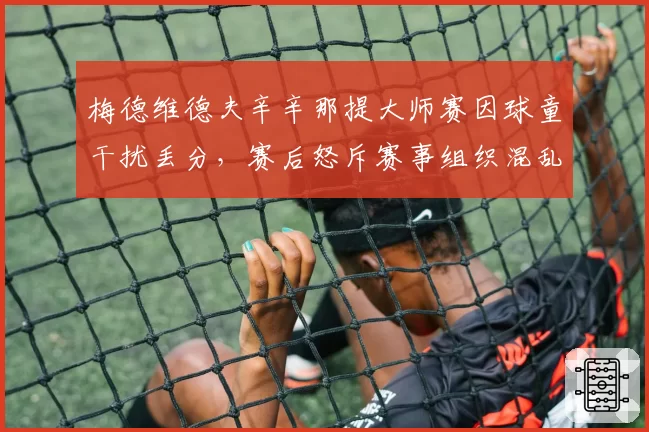 梅德维德夫辛辛那提大师赛因球童干扰丢分,赛后怒斥赛事组织混乱