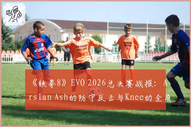 《铁拳8》EVO 2026总决赛战报：Arslan Ash的防守反击与Knee的全角色对策库巅峰对决