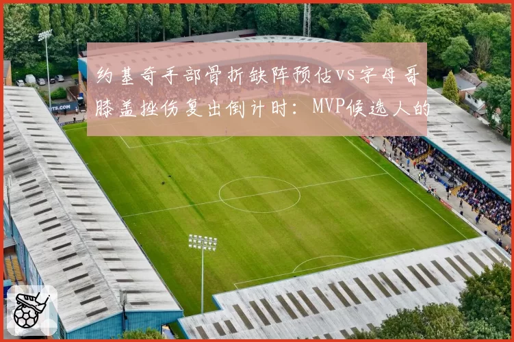 约基奇手部骨折缺阵预估vs字母哥膝盖挫伤复出倒计时：MVP候选人的隐忧