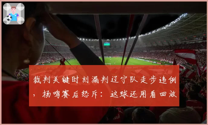 裁判关键时刻漏判辽宁队走步违例,杨鸣赛后怒斥:这球还用看回放?