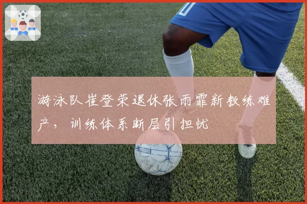 游泳队崔登荣退休张雨霏新教练难产,训练体系断层引担忧