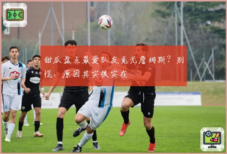 甜瓜盘点最爱队友竟无詹姆斯？别慌，原因其实很实在