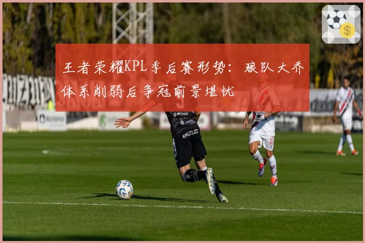 王者荣耀KPL季后赛形势:狼队大乔体系削弱后争冠前景堪忧