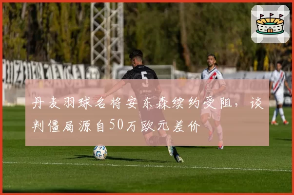 丹麦羽球名将安东森续约受阻,谈判僵局源自50万欧元差价