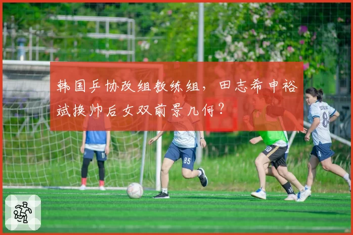 韩国乒协改组教练组，田志希申裕斌换帅后女双前景几何？