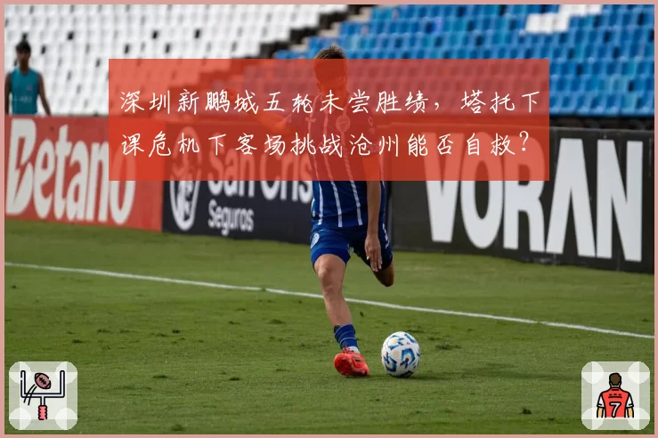 深圳新鹏城五轮未尝胜绩，塔托下课危机下客场挑战沧州能否自救？